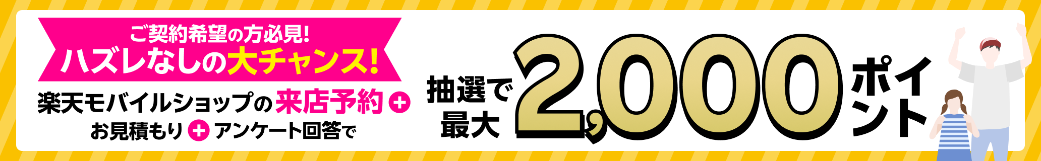 ハズレなし！楽天モバイルショップの来店予約をして、店頭でお見積もりとアンケートにご回答いただくと抽選で最大2,000ポイントプレゼント！