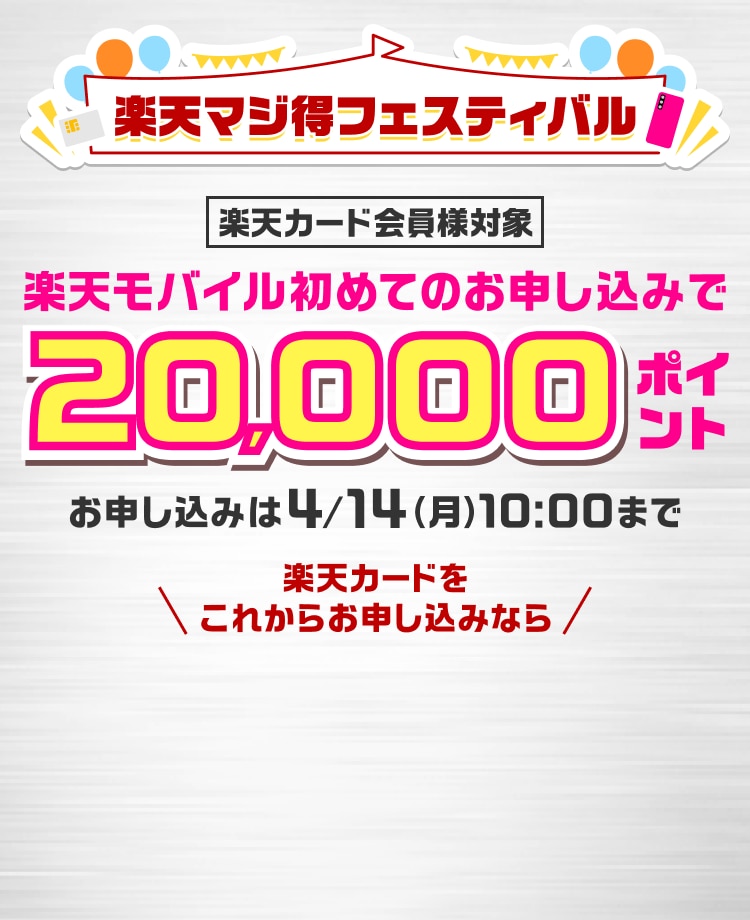 楽天マジ得フェスティバル 楽天カード会員様対象 楽天モバイル初めてのお申し込みで 20,000ポイント お申し込みは4/14（月）10:00まで 楽天カードをこれからお申し込みなら 同時開催 楽天カード新規入会＆1回利用で 5,000ポイント